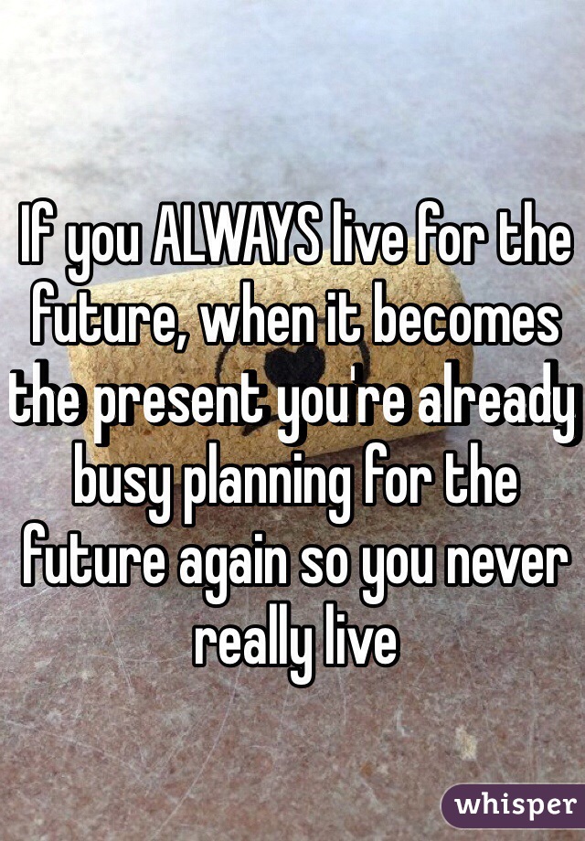 If you ALWAYS live for the future, when it becomes the present you're already busy planning for the future again so you never really live