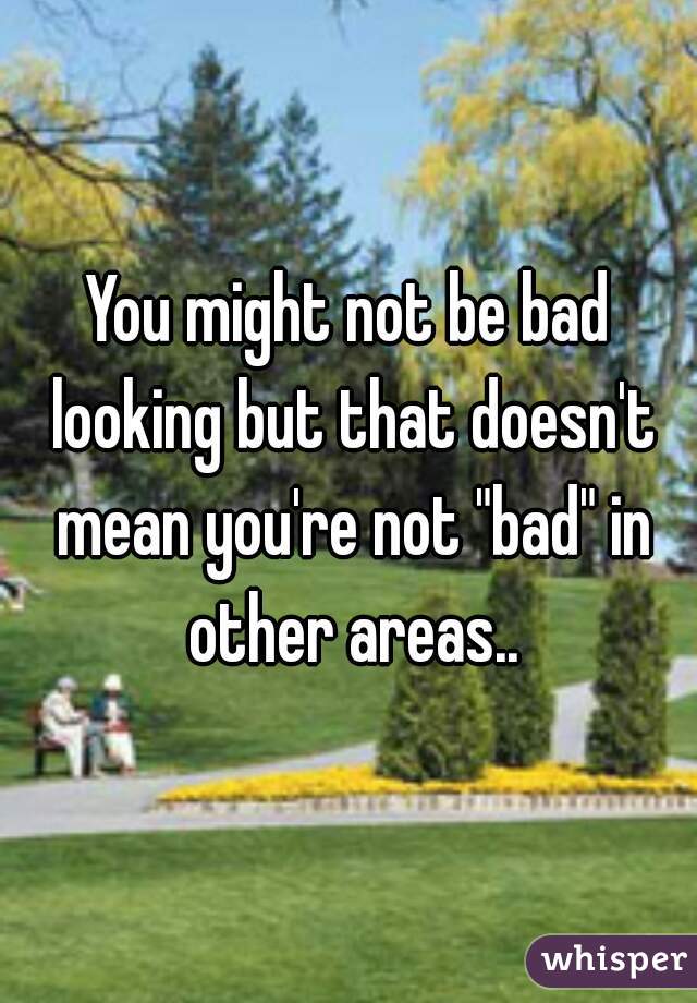 You might not be bad looking but that doesn't mean you're not "bad" in other areas..