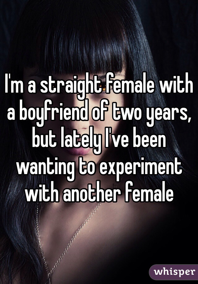 I'm a straight female with a boyfriend of two years, but lately I've been wanting to experiment with another female 