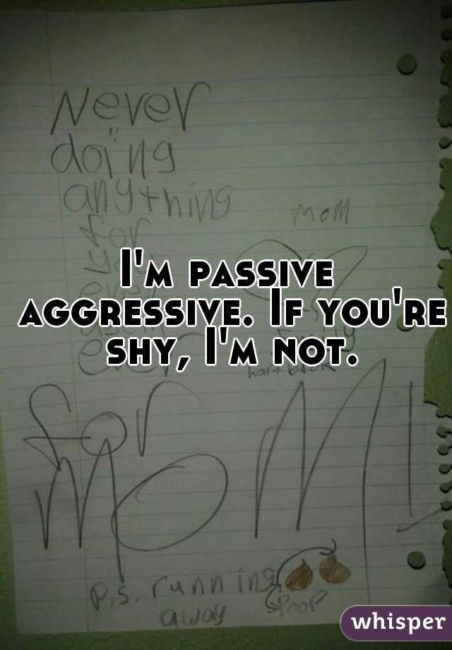 I'm passive aggressive. If you're shy, I'm not.