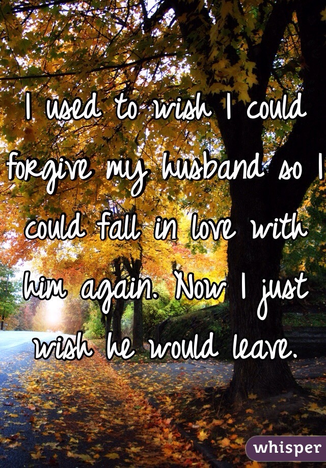 I used to wish I could forgive my husband so I could fall in love with him again. Now I just wish he would leave.
