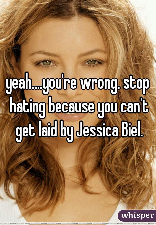 yeah....you're wrong. stop hating because you can't get laid by Jessica Biel.