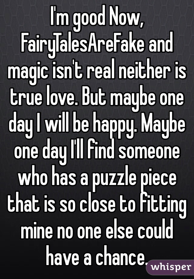 I'm good Now, FairyTalesAreFake and magic isn't real neither is true love. But maybe one day I will be happy. Maybe one day I'll find someone who has a puzzle piece that is so close to fitting mine no one else could have a chance.
