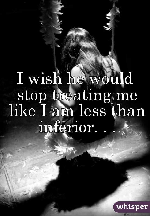 I wish he would stop treating me like I am less than inferior. . .