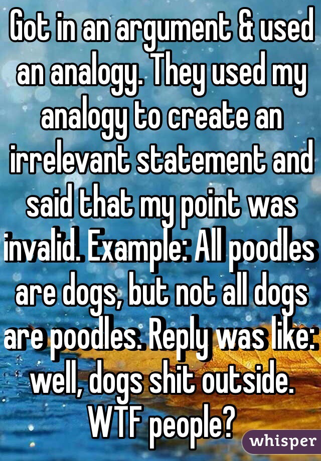 Got in an argument & used an analogy. They used my analogy to create an irrelevant statement and said that my point was invalid. Example: All poodles are dogs, but not all dogs are poodles. Reply was like: well, dogs shit outside. WTF people?