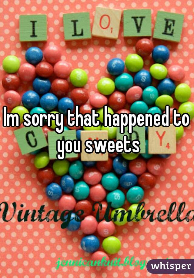 Im sorry that happened to you sweets