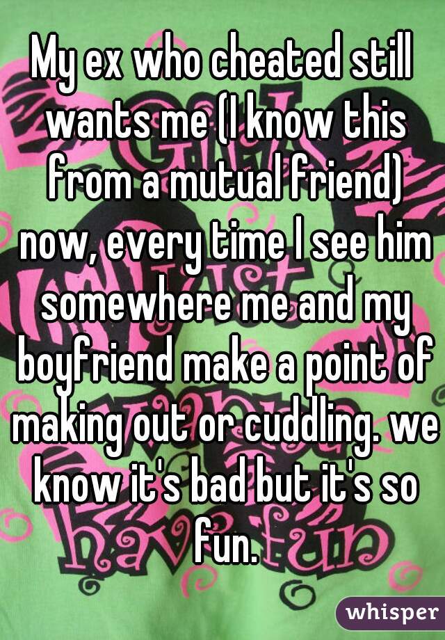 My ex who cheated still wants me (I know this from a mutual friend) now, every time I see him somewhere me and my boyfriend make a point of making out or cuddling. we know it's bad but it's so fun.