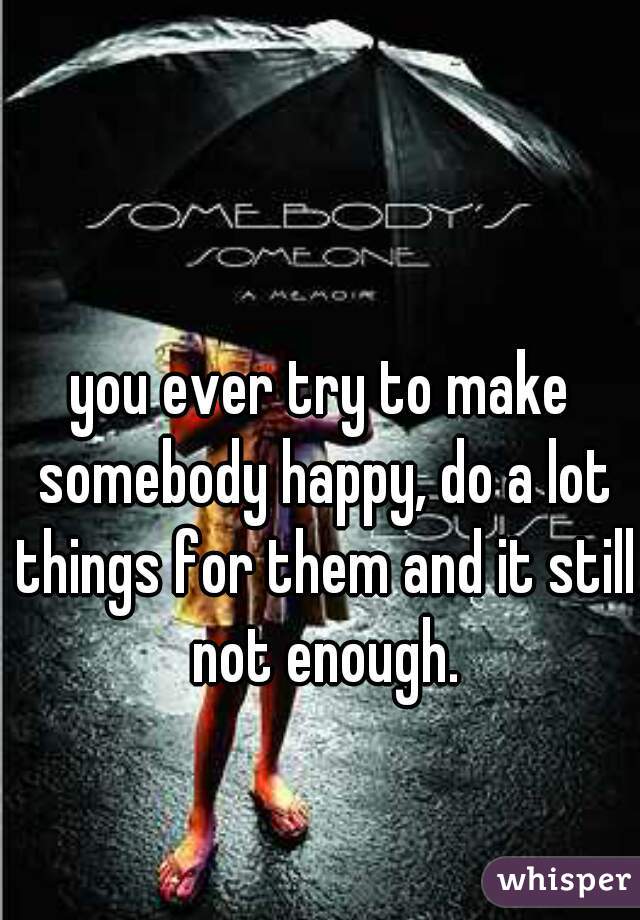 you ever try to make somebody happy, do a lot things for them and it still not enough.