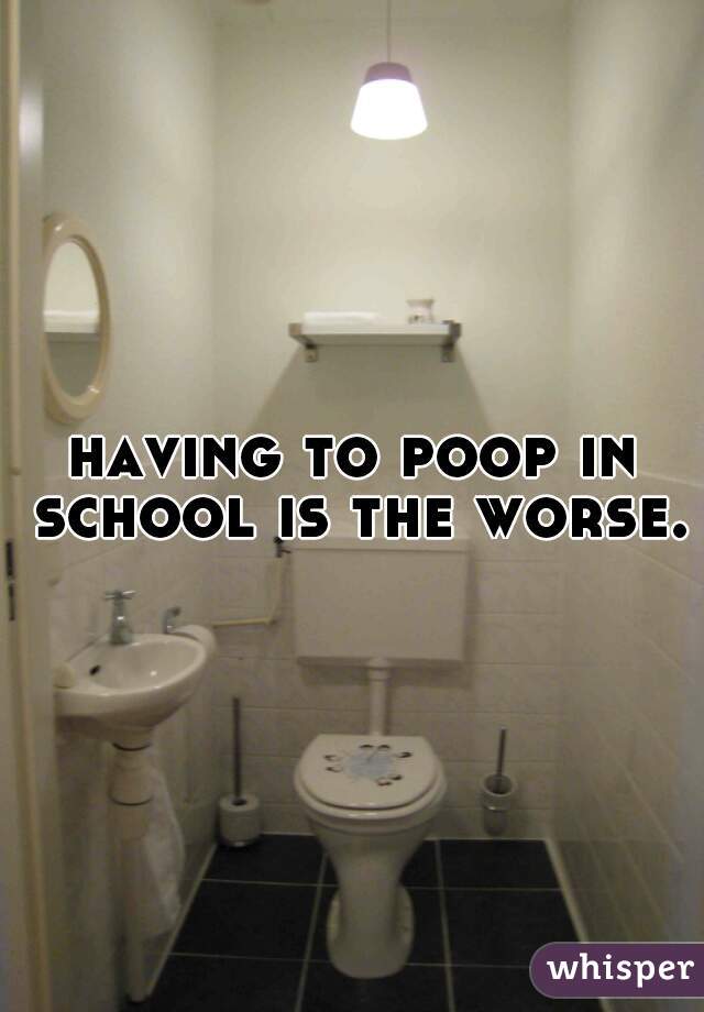 having to poop in school is the worse.