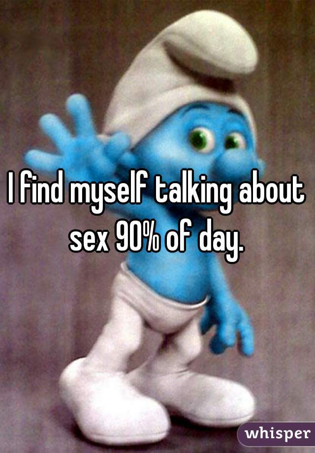 I find myself talking about sex 90% of day. 