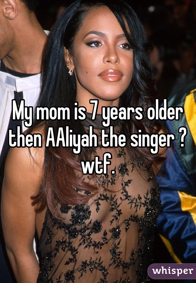 My mom is 7 years older then AAliyah the singer ? wtf. 