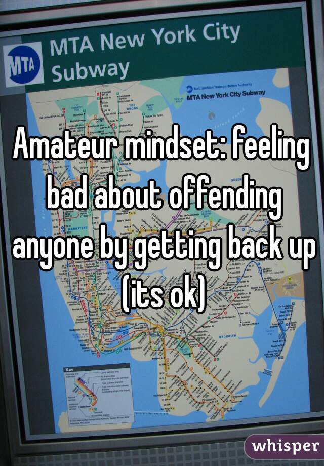 Amateur mindset: feeling bad about offending anyone by getting back up (its ok)