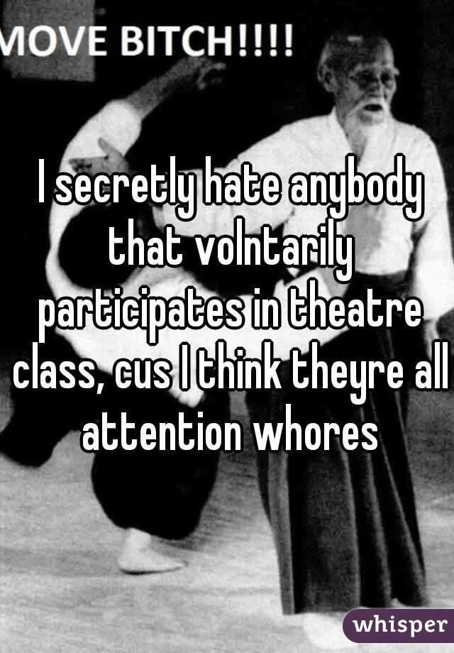  I secretly hate anybody that volntarily participates in theatre class, cus I think theyre all attention whores