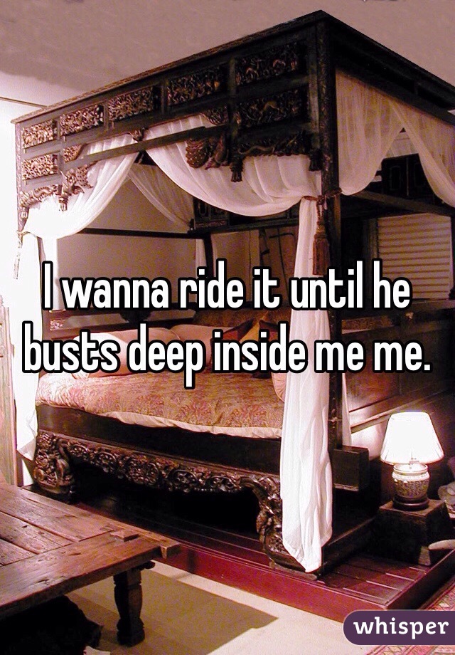 I wanna ride it until he busts deep inside me me.