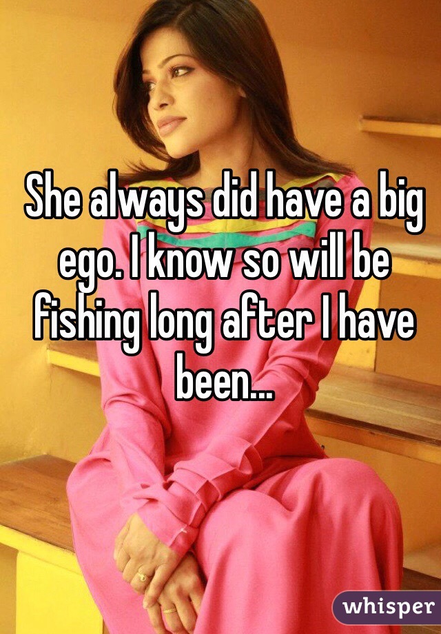 She always did have a big ego. I know so will be fishing long after I have been...