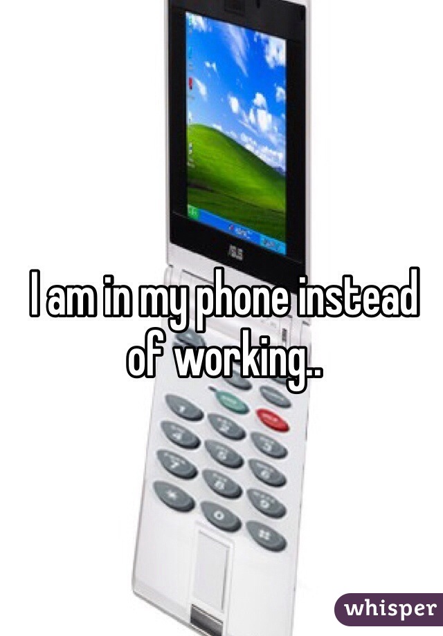 I am in my phone instead of working..