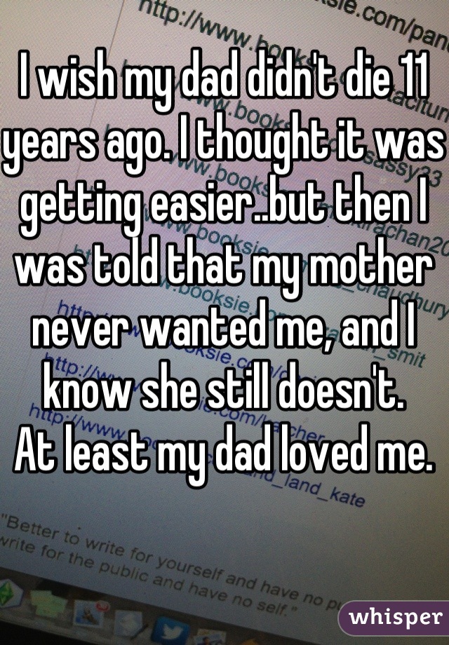 I wish my dad didn't die 11 years ago. I thought it was getting easier..but then I was told that my mother never wanted me, and I know she still doesn't. 
At least my dad loved me. 