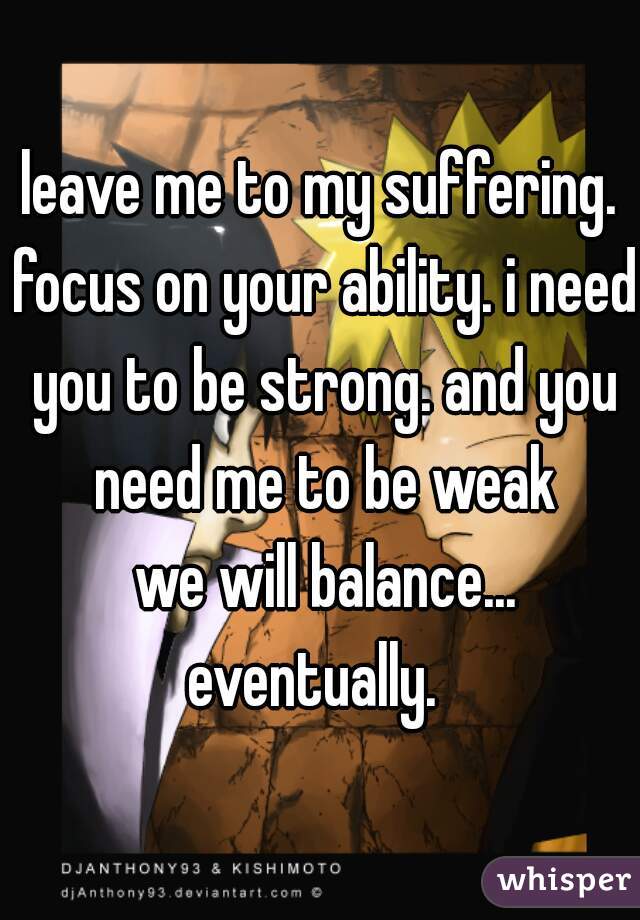 leave me to my suffering. focus on your ability. i need you to be strong. and you need me to be weak
 we will balance... eventually.  