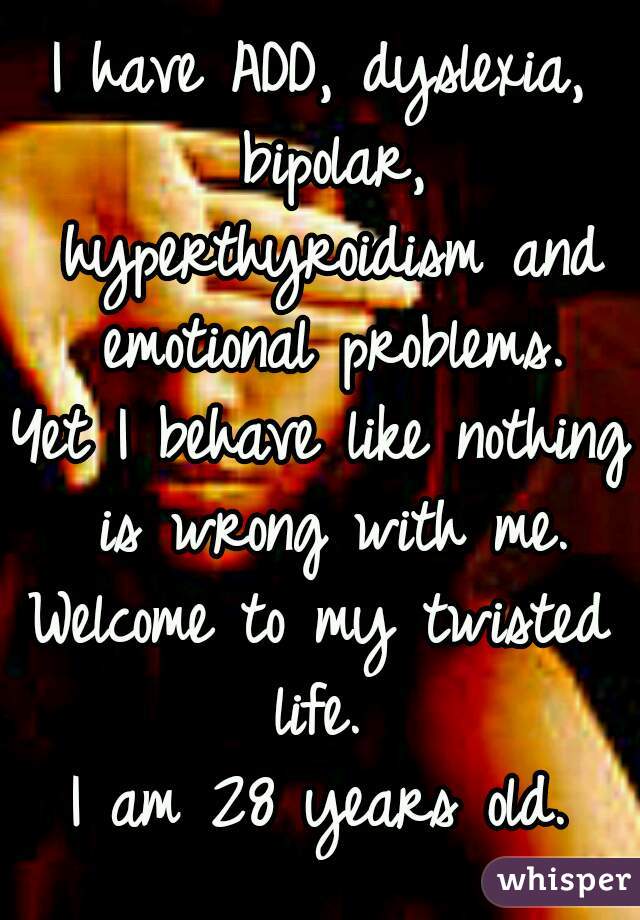 I have ADD, dyslexia, bipolar, hyperthyroidism and emotional problems.
Yet I behave like nothing is wrong with me.
Welcome to my twisted life. 
I am 28 years old.