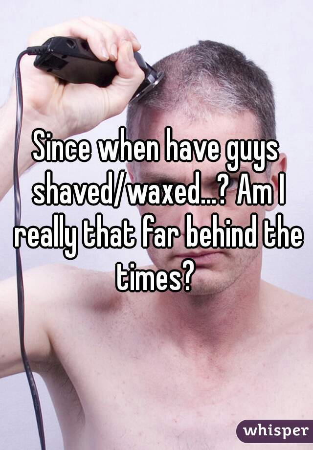 Since when have guys shaved/waxed...? Am I really that far behind the times? 