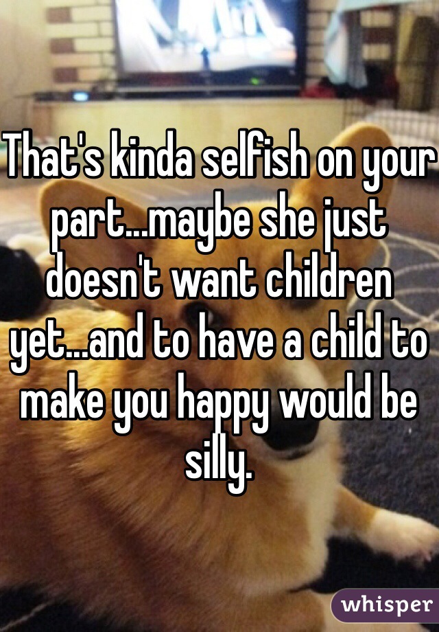 That's kinda selfish on your part...maybe she just doesn't want children yet...and to have a child to make you happy would be silly. 