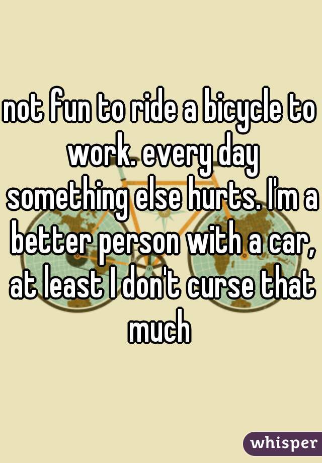 not fun to ride a bicycle to work. every day something else hurts. I'm a better person with a car, at least I don't curse that much 