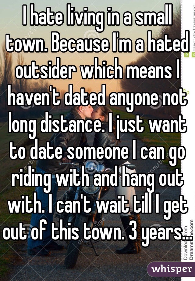 I hate living in a small town. Because I'm a hated outsider which means I haven't dated anyone not long distance. I just want to date someone I can go riding with and hang out with. I can't wait till I get out of this town. 3 years...