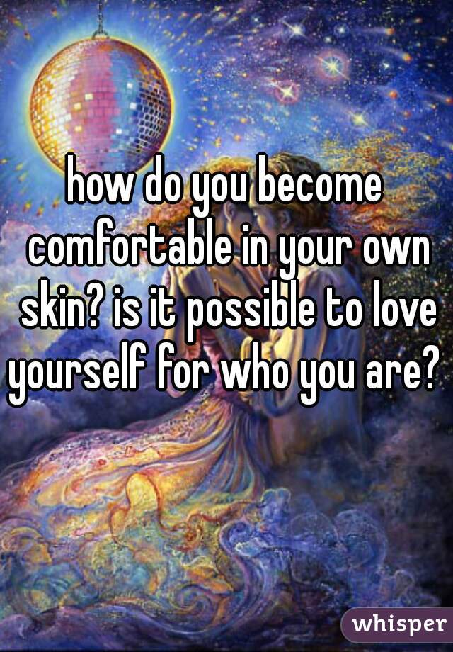 how do you become comfortable in your own skin? is it possible to love yourself for who you are?   