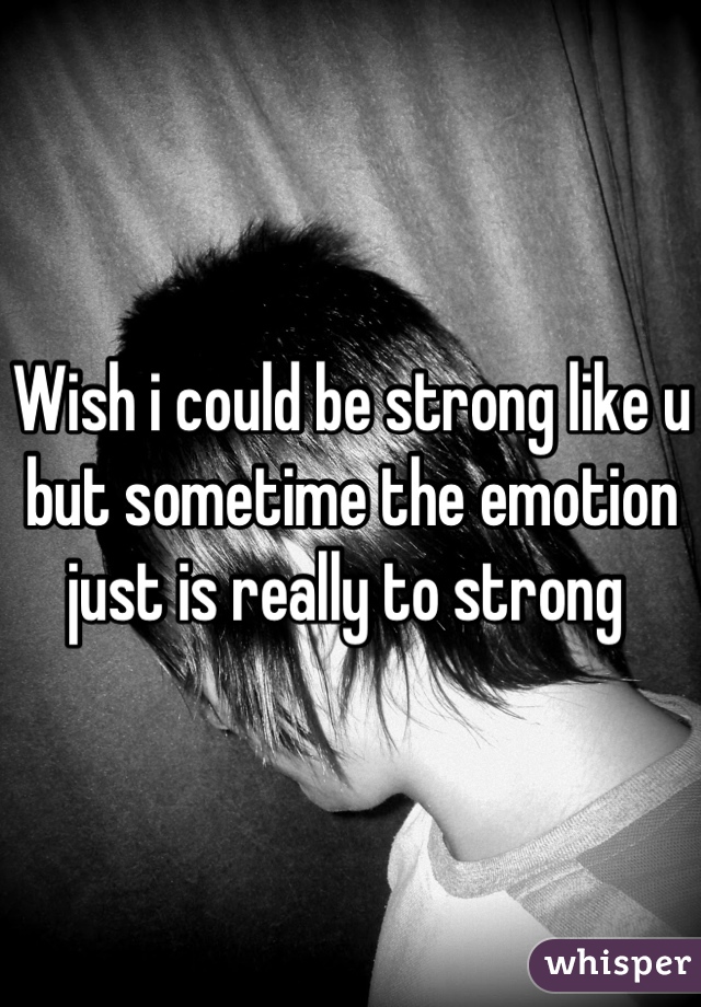 Wish i could be strong like u but sometime the emotion just is really to strong 