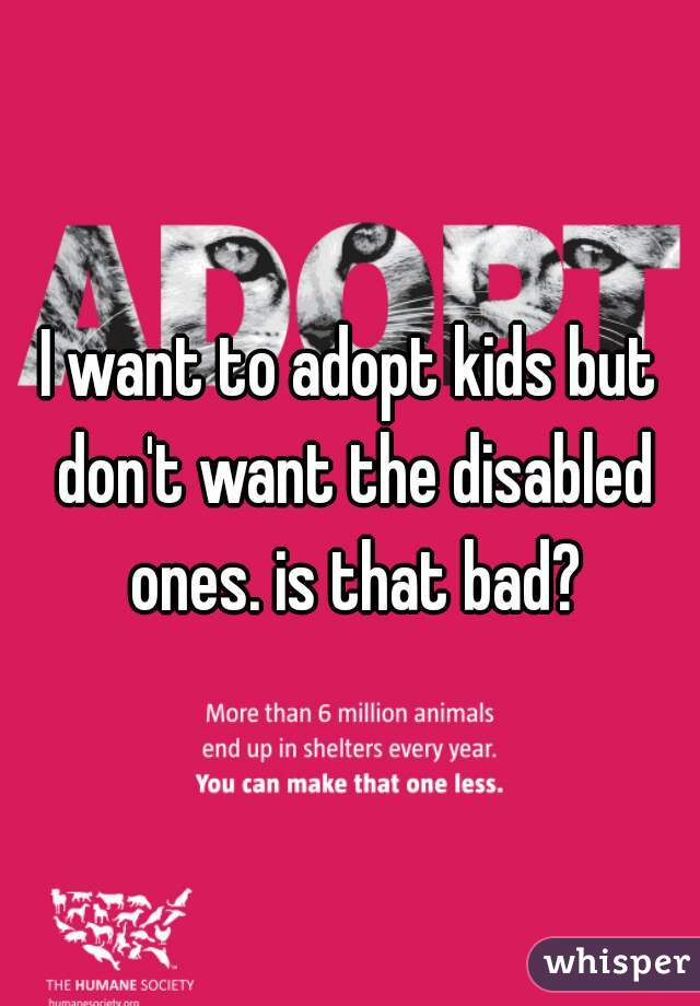 I want to adopt kids but don't want the disabled ones. is that bad?