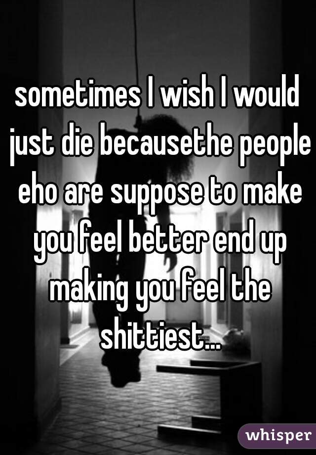 sometimes I wish I would just die becausethe people eho are suppose to make you feel better end up making you feel the shittiest...