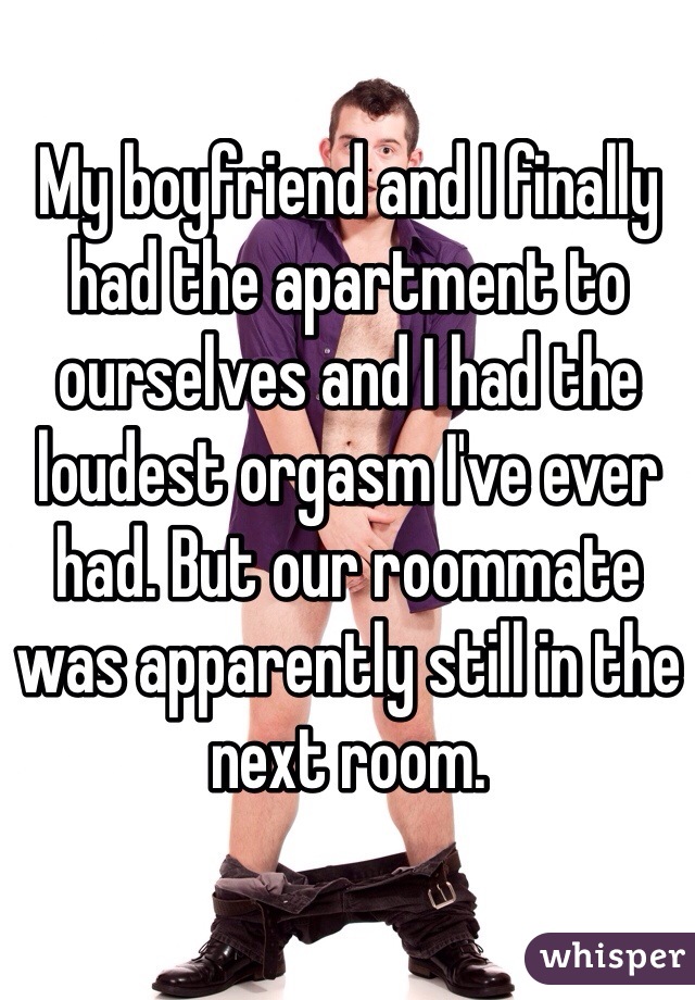 My boyfriend and I finally had the apartment to ourselves and I had the loudest orgasm I've ever had. But our roommate was apparently still in the next room. 