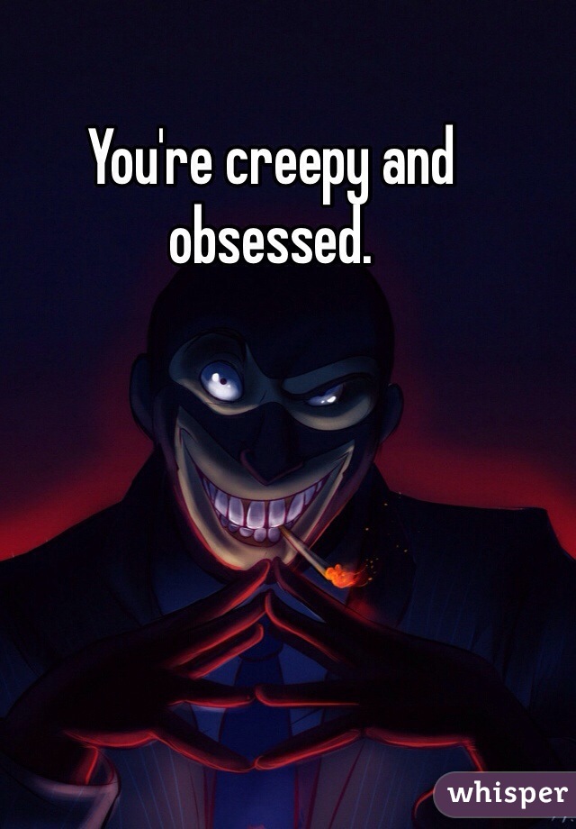 You're creepy and obsessed. 