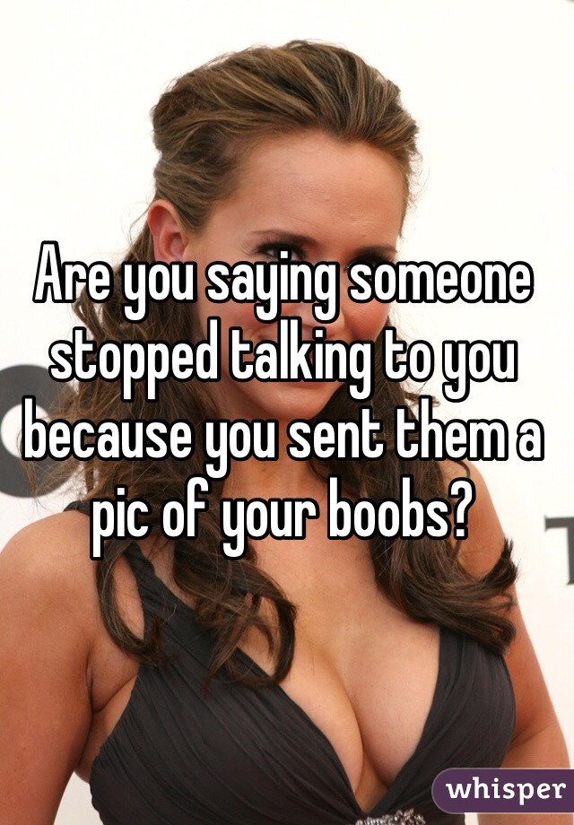 Are you saying someone stopped talking to you because you sent them a pic of your boobs?