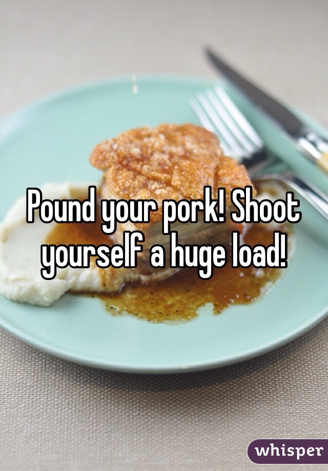 Pound your pork! Shoot yourself a huge load!