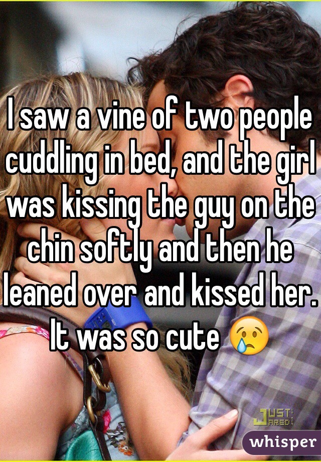 I saw a vine of two people cuddling in bed, and the girl was kissing the guy on the chin softly and then he leaned over and kissed her. It was so cute 😢
