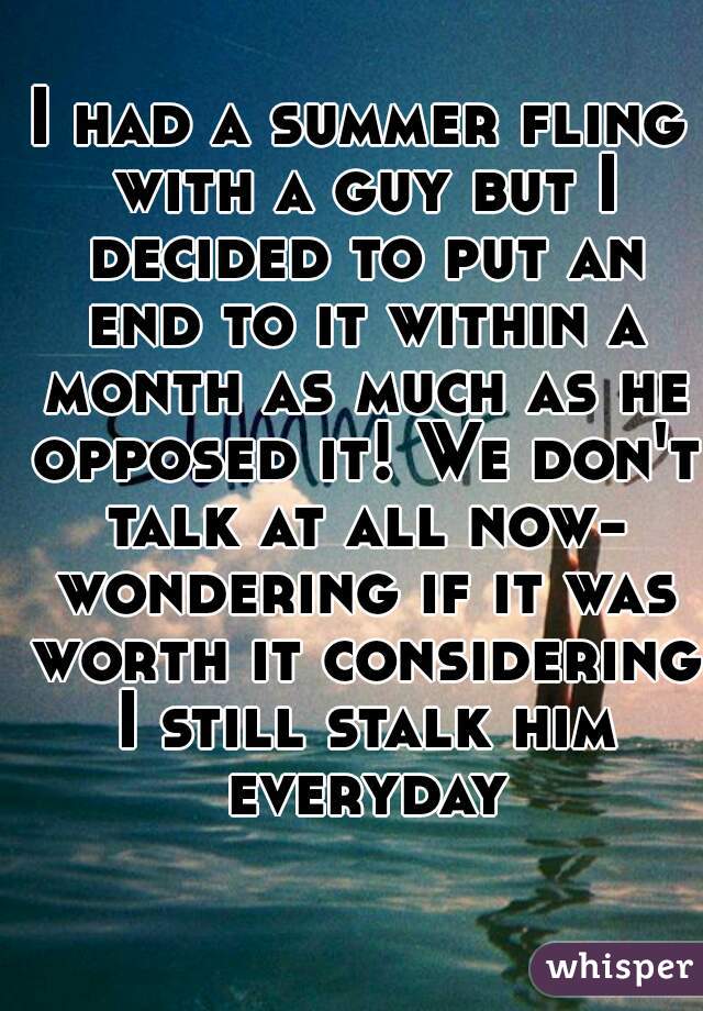 I had a summer fling with a guy but I decided to put an end to it within a month as much as he opposed it! We don't talk at all now- wondering if it was worth it considering I still stalk him everyday