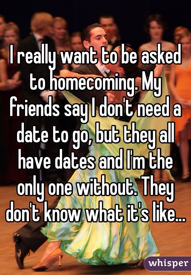 I really want to be asked to homecoming. My friends say I don't need a date to go, but they all have dates and I'm the only one without. They don't know what it's like...