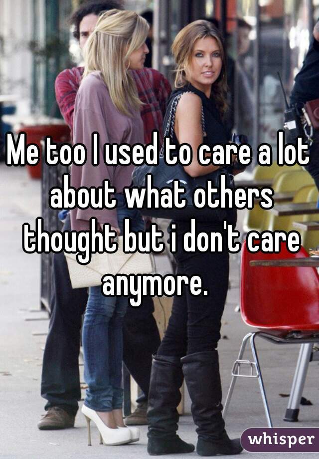 Me too I used to care a lot about what others thought but i don't care anymore.  