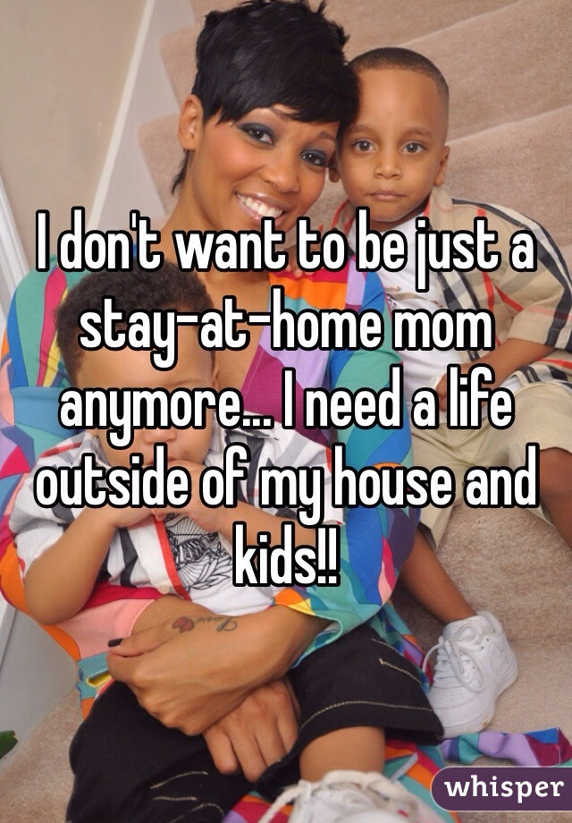 I don't want to be just a stay-at-home mom anymore... I need a life outside of my house and kids!!