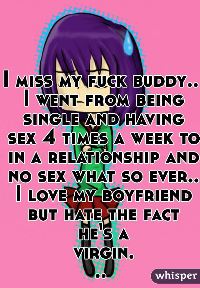 I miss my fuck buddy.. I went from being single and having sex 4 times a week to in a relationship and no sex what so ever.. I love my boyfriend but hate the fact he's a virgin...