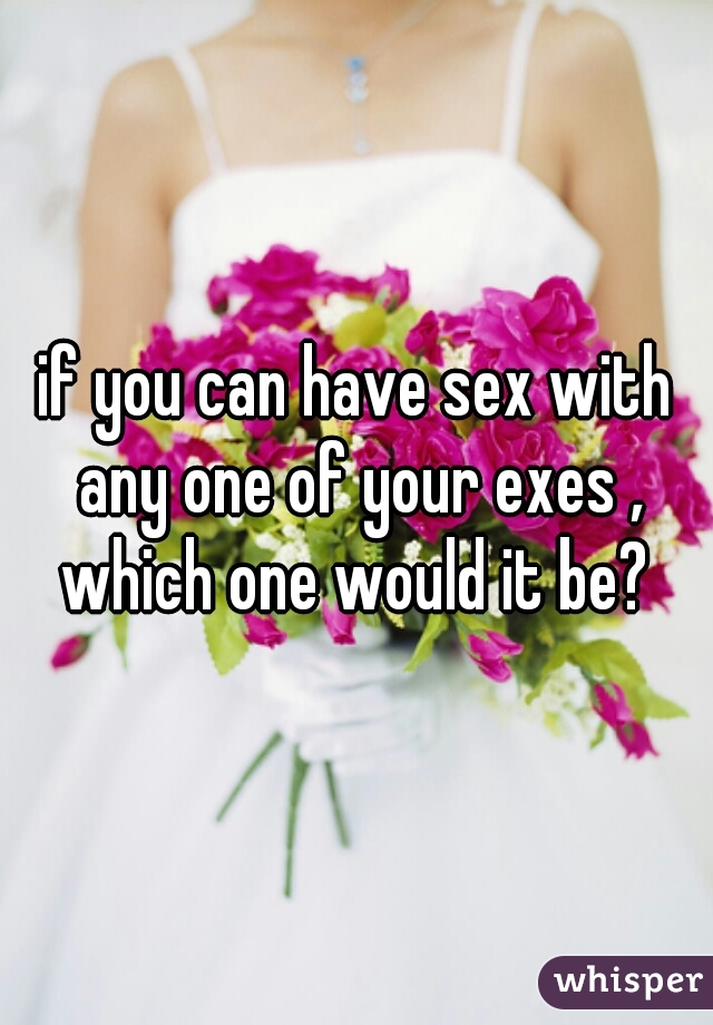 if you can have sex with any one of your exes , which one would it be? 