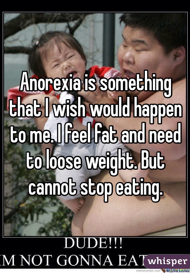 Anorexia is something that I wish would happen to me. I feel fat and need to loose weight. But cannot stop eating. 
