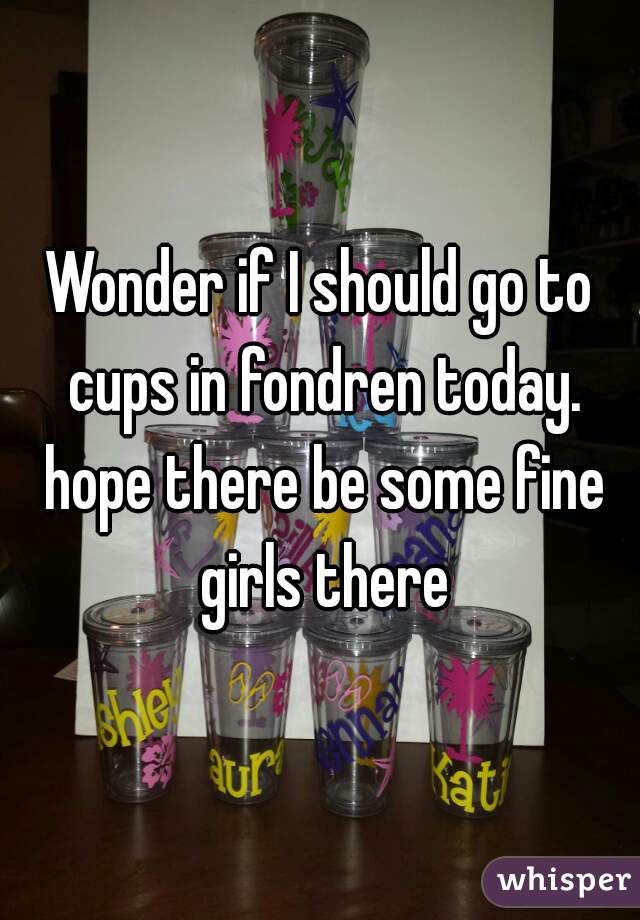 Wonder if I should go to cups in fondren today. hope there be some fine girls there
