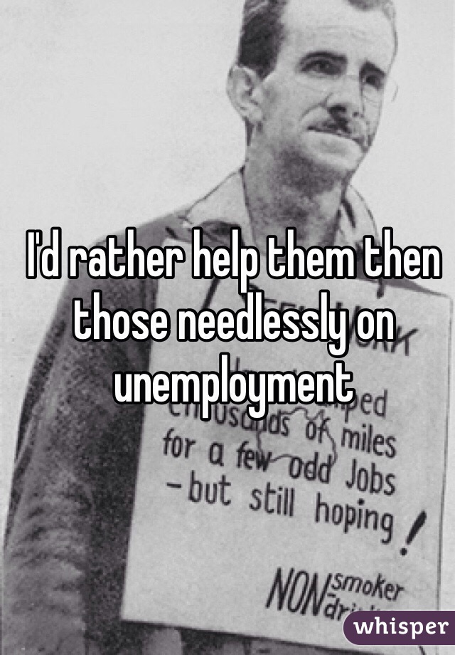 I'd rather help them then those needlessly on unemployment