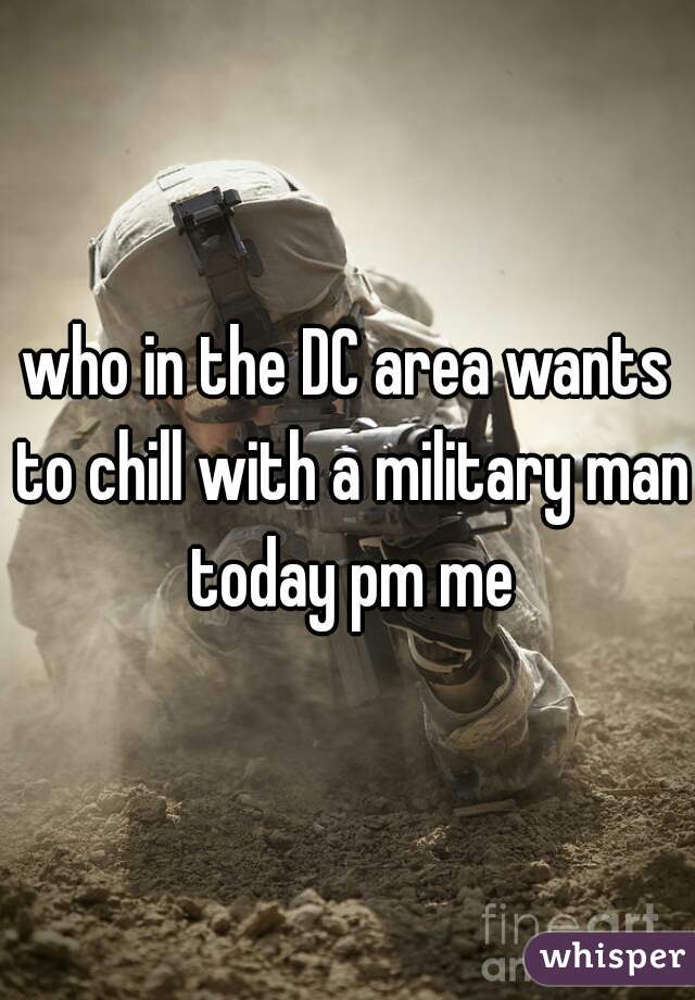 who in the DC area wants to chill with a military man today pm me