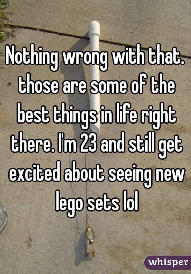 Nothing wrong with that. those are some of the best things in life right there. I'm 23 and still get excited about seeing new lego sets lol