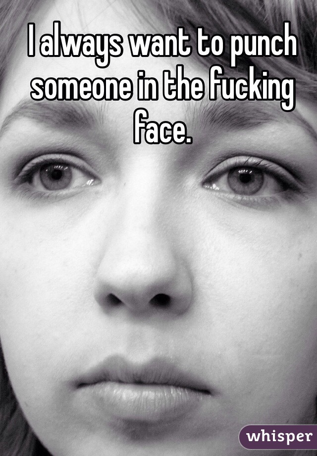 I always want to punch someone in the fucking face.