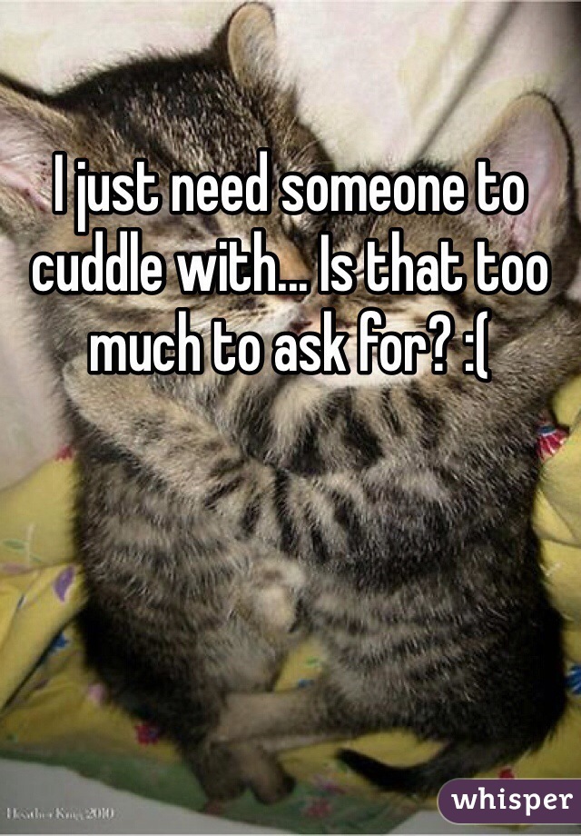 I just need someone to cuddle with... Is that too much to ask for? :(