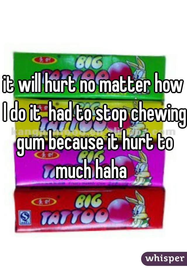 it will hurt no matter how I do it  had to stop chewing gum because it hurt to much haha  